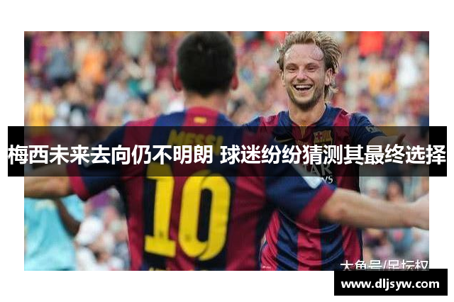 梅西未来去向仍不明朗 球迷纷纷猜测其最终选择