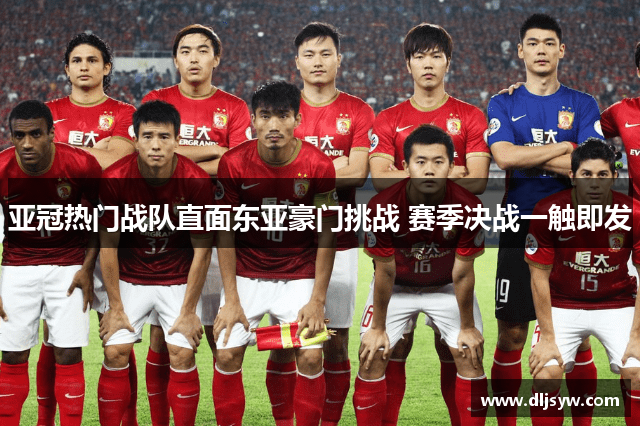 亚冠热门战队直面东亚豪门挑战 赛季决战一触即发