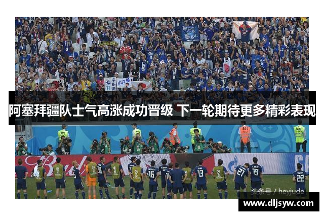 阿塞拜疆队士气高涨成功晋级 下一轮期待更多精彩表现
