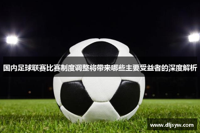 国内足球联赛比赛制度调整将带来哪些主要受益者的深度解析