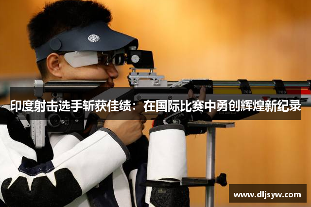 印度射击选手斩获佳绩：在国际比赛中勇创辉煌新纪录