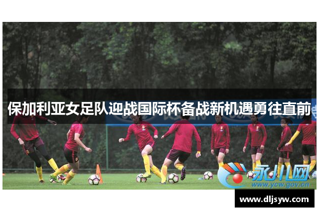 保加利亚女足队迎战国际杯备战新机遇勇往直前