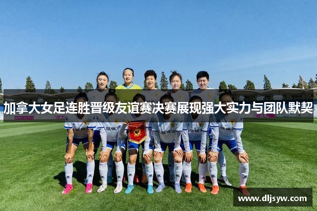 加拿大女足连胜晋级友谊赛决赛展现强大实力与团队默契