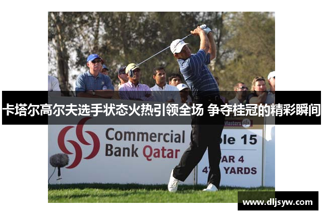 卡塔尔高尔夫选手状态火热引领全场 争夺桂冠的精彩瞬间