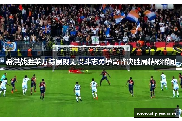 希洪战胜莱万特展现无畏斗志勇攀高峰决胜局精彩瞬间