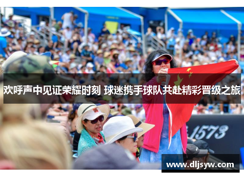 欢呼声中见证荣耀时刻 球迷携手球队共赴精彩晋级之旅