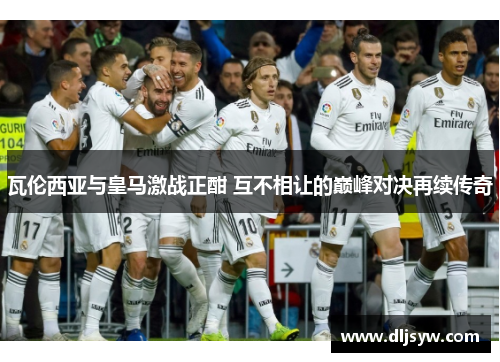 瓦伦西亚与皇马激战正酣 互不相让的巅峰对决再续传奇