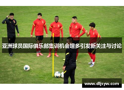 亚洲球员国际俱乐部集训机会增多引发新关注与讨论