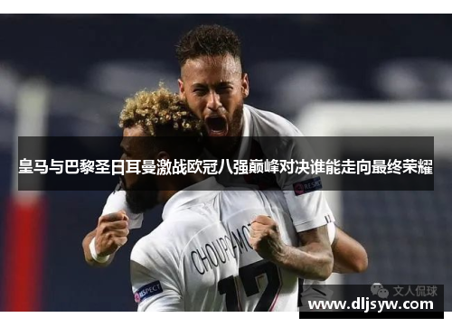 皇马与巴黎圣日耳曼激战欧冠八强巅峰对决谁能走向最终荣耀