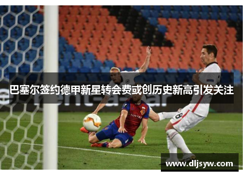 巴塞尔签约德甲新星转会费或创历史新高引发关注