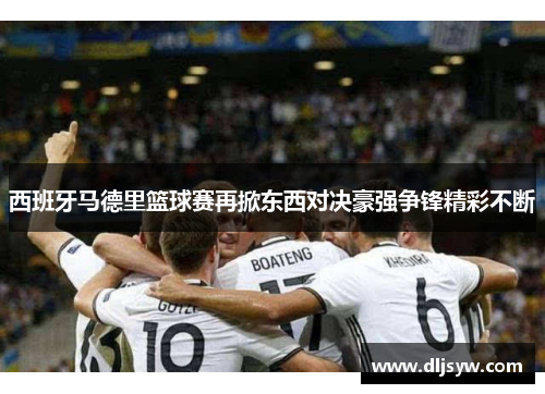 西班牙马德里篮球赛再掀东西对决豪强争锋精彩不断
